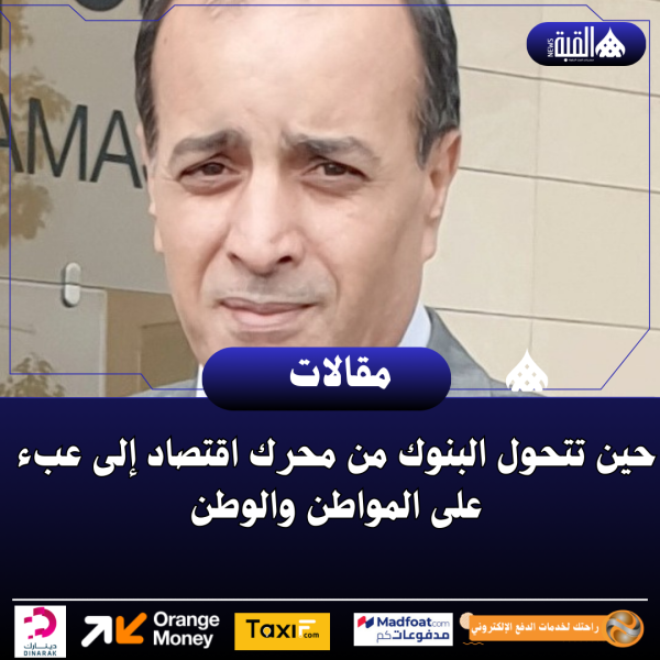 حين تتحول البنوك من محرك اقتصاد إلى عبء على المواطن والوطن