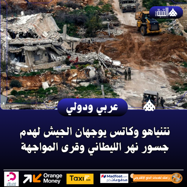 نتنياهو وكاتس يوجهان الجيش لهدم جسور نهر الليطاني وقرى المواجهة