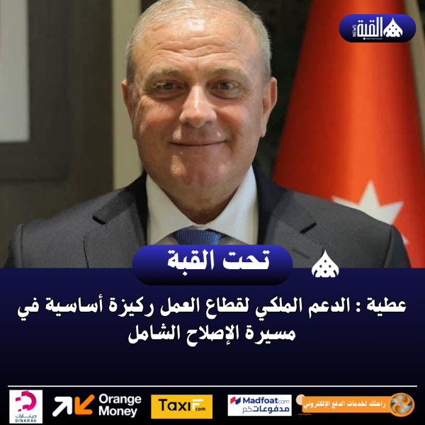 عطية : الدعم الملكي لقطاع العمل ركيزة أساسية في مسيرة الإصلاح الشامل