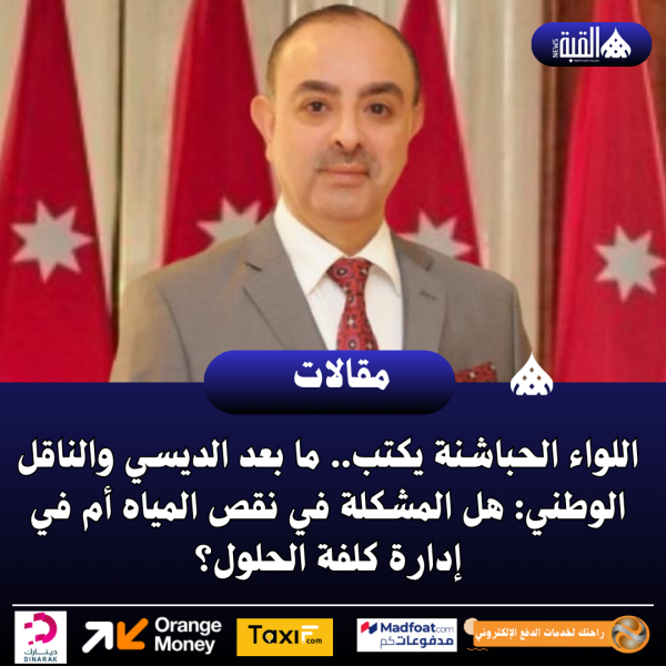 اللواء الحباشنة يكتب.. ما بعد الديسي والناقل الوطني: هل المشكلة في نقص المياه أم في إدارة كلفة الحلول؟